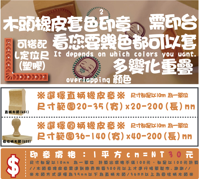 ※木頭方式選擇為35mm以下為直柄木頭/36MM以上為圓柱柄木頭※印章價格：1平方cm=NT21元尺寸都是以10mm 為一單位 計算出價格不滿100元，都是以100元計算
//木頭章像皮章需達到總費用要300元以上才進行接單製作.謝謝//尺寸範圍36-70(寬)x10-100(長)mm※選擇圓柄橡皮章※尺寸範圍10-35(寬)x10-100(長)mm※選擇直柄橡皮章※木頭橡皮套色印章顏色需印台多變化L定位尺
(塑膠)看您要幾色都可以套