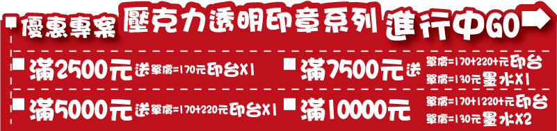 印章優惠專案壓克力像皮印章優惠專案 印章系列= 滿2500送價值170元 新力牌原廠印台x1 / 滿5000送價值170+220元 新力牌原廠印台X1 / 滿7500 送價值170+220 新力牌原廠印台X1+130元新力牌原廠墨水X1/ 滿10000 送價值170+220元新力牌原廠印台X2+130元新力牌原廠墨水X2 