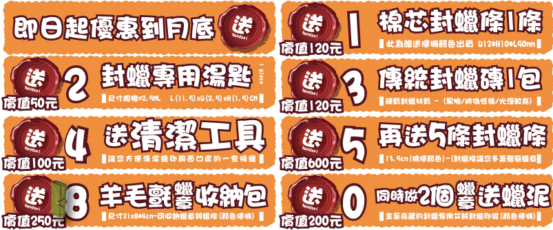 同時做2個  送蠟泥蠟章蠟章價值200元價值200元金蔥亮麗的封蠟專用艾絨封蠟印泥(顏色隨機)送00同時做2個  送蠟泥蠟章蠟
章價值250元價值250元尺寸21x8*4cm-可收納蠟章與蠟條(顏色隨機)送88羊毛氈收納包羊毛氈  收納包價值130元價值130元印台尺寸4.5x6.5cm-(台灣新力牌/顏色隨機)handsel送77新力牌優質印台新力牌優質印台價值100元價值100元2-3cm(依原圖尺寸)-(製作客製化木頭橡皮章)handsel送66原圖木頭橡皮章原圖木頭橡皮章價值240元價值240元8-13.5cm(機隨)-(封蠟條讓您多蓋體驗蠟章)handsel送55再送2條封蠟條再送2條封蠟條價值500元價值500元1.5-2cm -(封蠟粒條讓您體驗/多色搭配混蠟)送44送20色封蠟粒送20色封蠟粒價值120元價值120元硬質封蠟材質 - (易脆/防偽性強/光澤較亮)送33傳統封蠟磚1包傳統封蠟磚1包價值50元價值50元L(11.5)xW(2.5)xH(1.5)CM
尺寸規格=2.5ML送221 piece封蠟專用湯匙封蠟專用湯匙價值120元價值120元此為贈送隨機顏色出貨棉芯封蠟條1條棉芯封蠟條1條handsel送即日起優惠到月底即日起優惠到月底