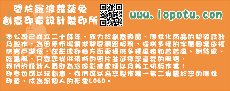 關於羅波蘿菠兔創意印章設計製印所,本公司已成立二十餘年，致力於創意商品、個性化商品的開發設計及製作，為因應市場需求開闢網路服務，提供多樣的字體圖案邊框供客戶選擇，在影像印章方面更提供多種風格如普普風、網點風、繪畫風，只要您提供清晰的照片並選擇您喜愛的風格，我們的設計人員即為您做影像處理以及美工排版作業；印章也可以玩創意，我們可以為您製作獨一無二專屬於您的個性印章，成為您個人的形象LOGO。